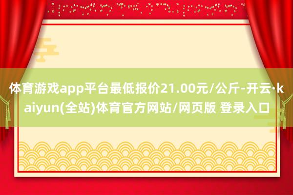 体育游戏app平台最低报价21.00元/公斤-开云·kaiyun(全站)体育官方网站/网页版 登录入口
