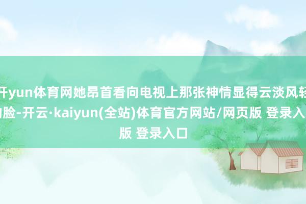开yun体育网她昂首看向电视上那张神情显得云淡风轻的脸-开云·kaiyun(全站)体育官方网站/网页版 登录入口
