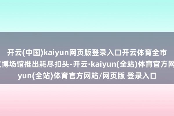 开云(中国)kaiyun网页版登录入口开云体育全市多家谈区、货仓、文博场馆推出耗尽扣头-开云·kaiyun(全站)体育官方网站/网页版 登录入口