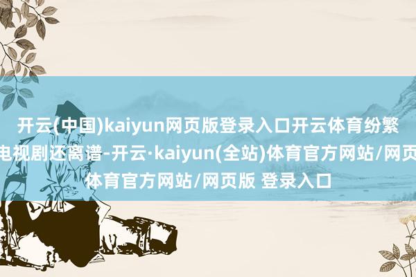 开云(中国)kaiyun网页版登录入口开云体育纷繁说这剧情比电视剧还离谱-开云·kaiyun(全站)体育官方网站/网页版 登录入口