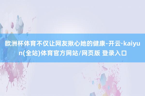欧洲杯体育不仅让网友揪心她的健康-开云·kaiyun(全站)体育官方网站/网页版 登录入口