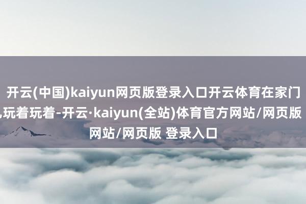 开云(中国)kaiyun网页版登录入口开云体育在家门口自个儿玩着玩着-开云·kaiyun(全站)体育官方网站/网页版 登录入口