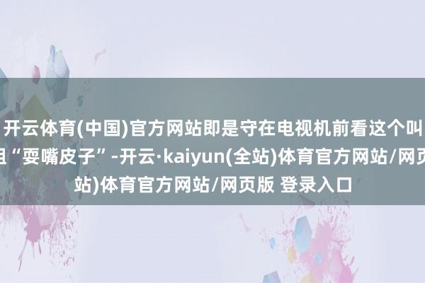 开云体育(中国)官方网站即是守在电视机前看这个叫龙洋的小小姐“耍嘴皮子”-开云·kaiyun(全站)体育官方网站/网页版 登录入口