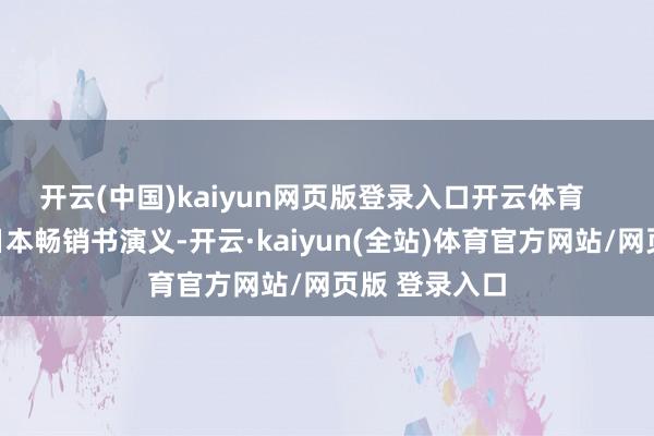 开云(中国)kaiyun网页版登录入口开云体育    该片改编自日本畅销书演义-开云·kaiyun(全站)体育官方网站/网页版 登录入口