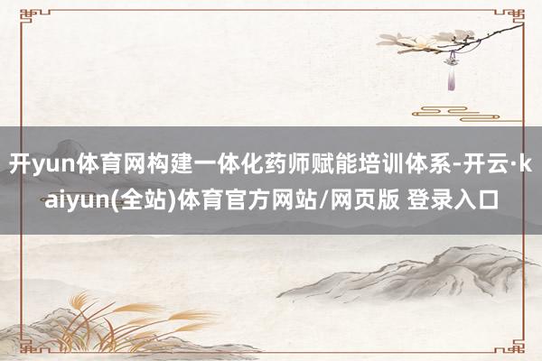 开yun体育网构建一体化药师赋能培训体系-开云·kaiyun(全站)体育官方网站/网页版 登录入口