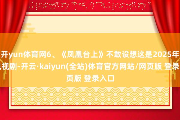 开yun体育网6、《凤凰台上》不敢设想这是2025年的电视剧-开云·kaiyun(全站)体育官方网站/网页版 登录入口