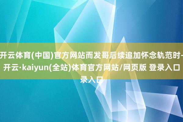 开云体育(中国)官方网站而发哥后续追加怀念轨范时-开云·kaiyun(全站)体育官方网站/网页版 登录入口