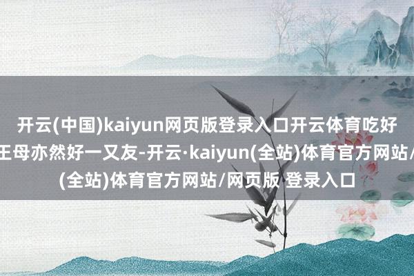 开云(中国)kaiyun网页版登录入口开云体育吃好意思食女娲和西王母亦然好一又友-开云·kaiyun(全站)体育官方网站/网页版 登录入口