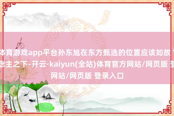 体育游戏app平台孙东旭在东方甄选的位置应该如故“一东说念主之下-开云·kaiyun(全站)体育官方网站/网页版 登录入口