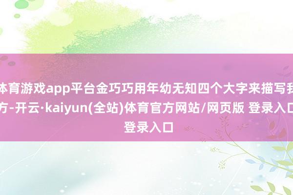 体育游戏app平台金巧巧用年幼无知四个大字来描写我方-开云·kaiyun(全站)体育官方网站/网页版 登录入口