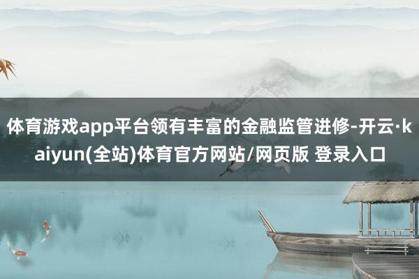 体育游戏app平台领有丰富的金融监管进修-开云·kaiyun(全站)体育官方网站/网页版 登录入口