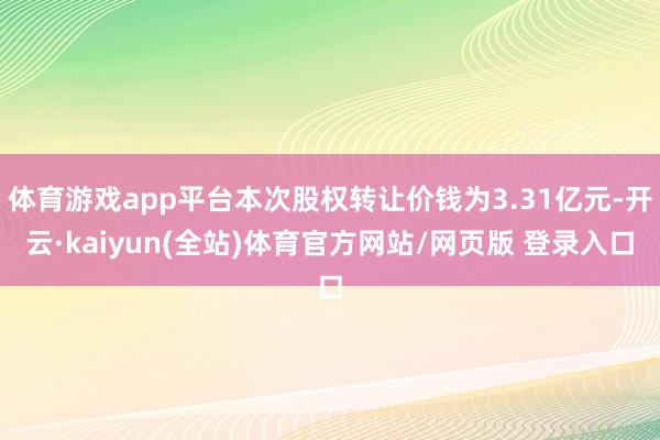 体育游戏app平台本次股权转让价钱为3.31亿元-开云·kaiyun(全站)体育官方网站/网页版 登录入口