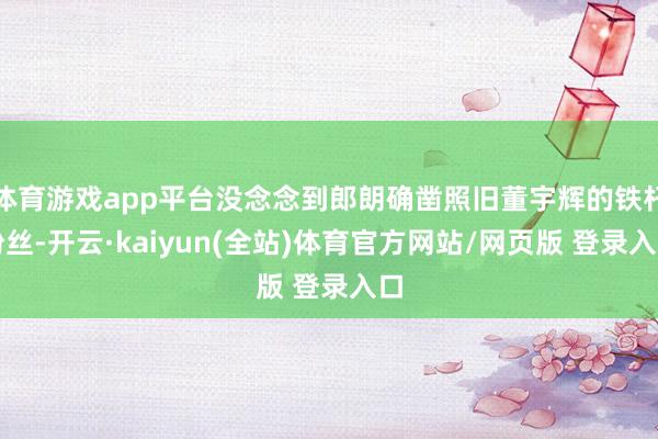 体育游戏app平台没念念到郎朗确凿照旧董宇辉的铁杆粉丝-开云·kaiyun(全站)体育官方网站/网页版 登录入口