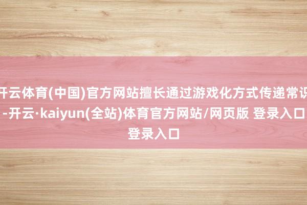 开云体育(中国)官方网站擅长通过游戏化方式传递常识-开云·kaiyun(全站)体育官方网站/网页版 登录入口