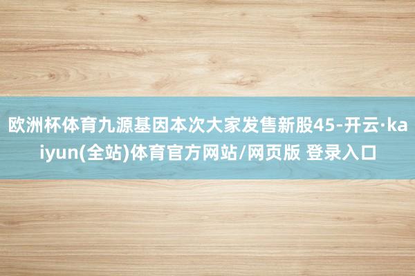 欧洲杯体育九源基因本次大家发售新股45-开云·kaiyun(全站)体育官方网站/网页版 登录入口