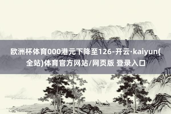 欧洲杯体育000港元下降至126-开云·kaiyun(全站)体育官方网站/网页版 登录入口