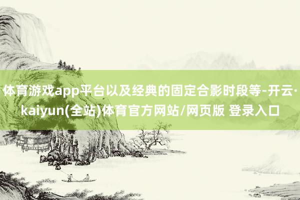 体育游戏app平台以及经典的固定合影时段等-开云·kaiyun(全站)体育官方网站/网页版 登录入口