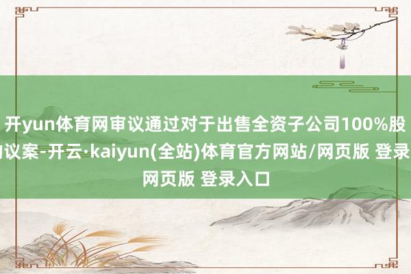 开yun体育网审议通过对于出售全资子公司100%股权的议案-开云·kaiyun(全站)体育官方网站/网页版 登录入口