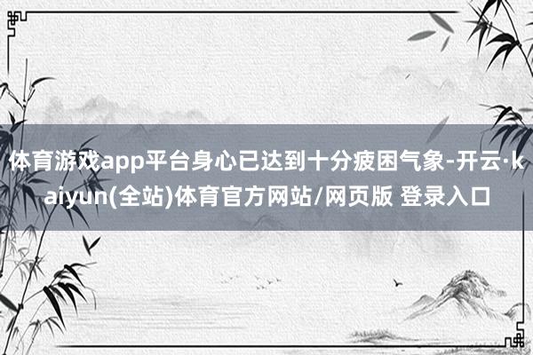 体育游戏app平台身心已达到十分疲困气象-开云·kaiyun(全站)体育官方网站/网页版 登录入口