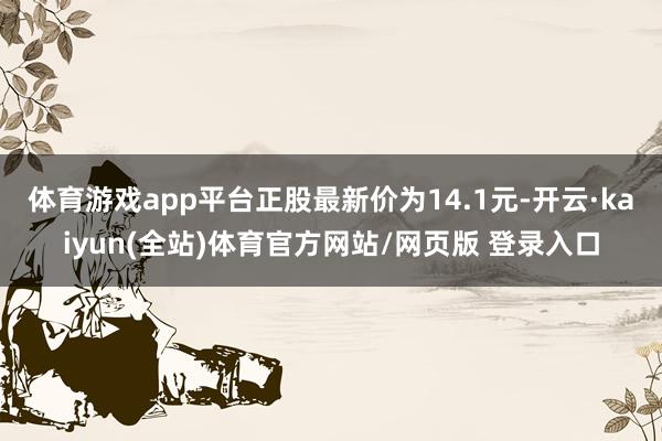 体育游戏app平台正股最新价为14.1元-开云·kaiyun(全站)体育官方网站/网页版 登录入口