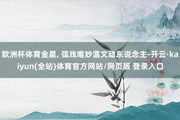 欧洲杯体育金晨, 弧线唯妙温文动东说念主-开云·kaiyun(全站)体育官方网站/网页版 登录入口