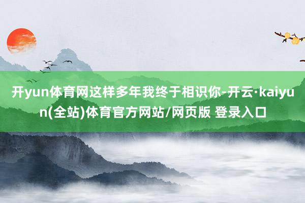 开yun体育网这样多年我终于相识你-开云·kaiyun(全站)体育官方网站/网页版 登录入口