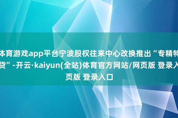 体育游戏app平台宁波股权往来中心改换推出“专精特新贷”-开云·kaiyun(全站)体育官方网站/网页版 登录入口