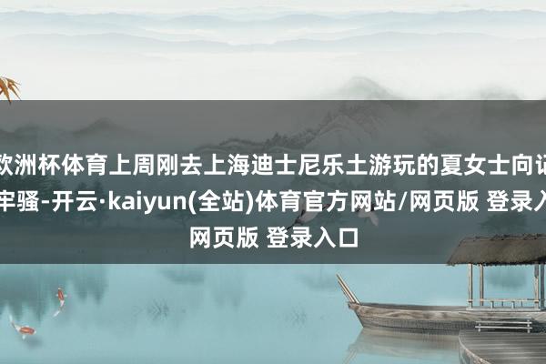 欧洲杯体育上周刚去上海迪士尼乐土游玩的夏女士向记者牢骚-开云·kaiyun(全站)体育官方网站/网页版 登录入口