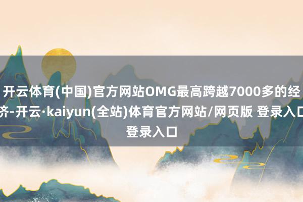 开云体育(中国)官方网站OMG最高跨越7000多的经济-开云·kaiyun(全站)体育官方网站/网页版 登录入口