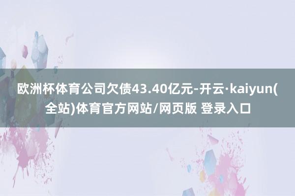 欧洲杯体育公司欠债43.40亿元-开云·kaiyun(全站)体育官方网站/网页版 登录入口