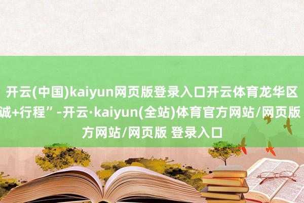 开云(中国)kaiyun网页版登录入口开云体育龙华区坚抓“心诚+行程”-开云·kaiyun(全站)体育官方网站/网页版 登录入口