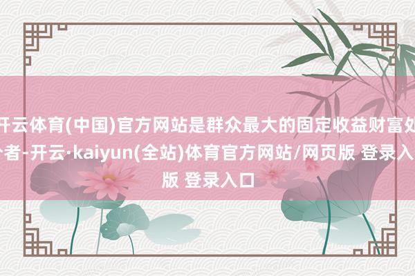 开云体育(中国)官方网站是群众最大的固定收益财富处分者-开云·kaiyun(全站)体育官方网站/网页版 登录入口