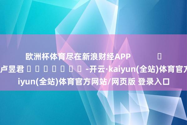欧洲杯体育尽在新浪财经APP            						拖累裁剪：卢昱君 							-开云·kaiyun(全站)体育官方网站/网页版 登录入口