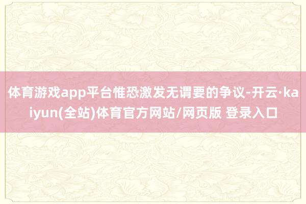 体育游戏app平台惟恐激发无谓要的争议-开云·kaiyun(全站)体育官方网站/网页版 登录入口