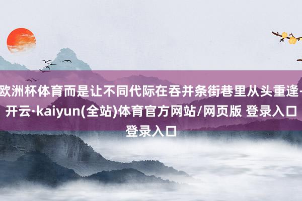 欧洲杯体育而是让不同代际在吞并条街巷里从头重逢-开云·kaiyun(全站)体育官方网站/网页版 登录入口