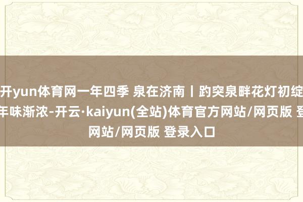 开yun体育网一年四季 泉在济南丨趵突泉畔花灯初绽，泉城年味渐浓-开云·kaiyun(全站)体育官方网站/网页版 登录入口