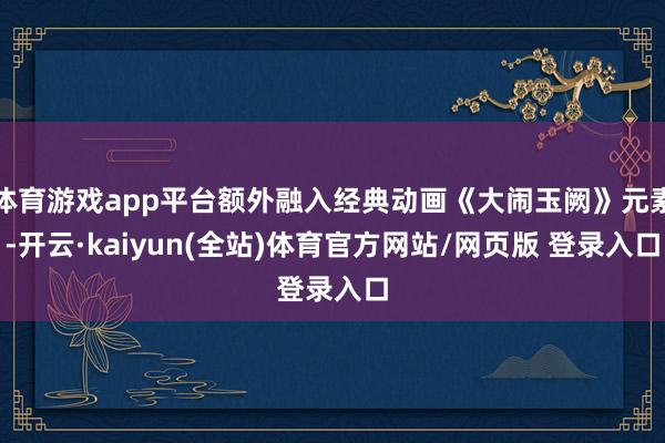 体育游戏app平台额外融入经典动画《大闹玉阙》元素-开云·kaiyun(全站)体育官方网站/网页版 登录入口