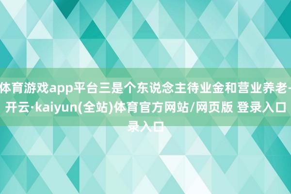 体育游戏app平台三是个东说念主待业金和营业养老-开云·kaiyun(全站)体育官方网站/网页版 登录入口