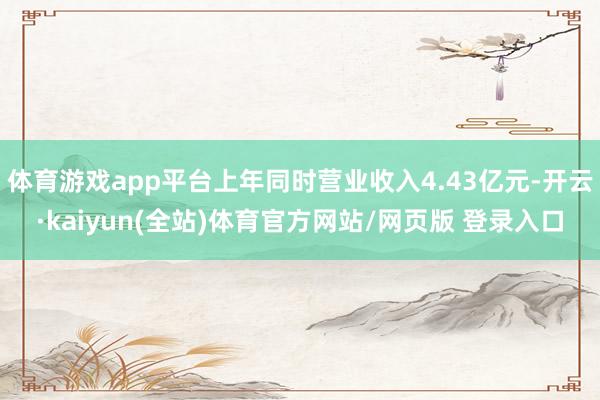 体育游戏app平台上年同时营业收入4.43亿元-开云·kaiyun(全站)体育官方网站/网页版 登录入口