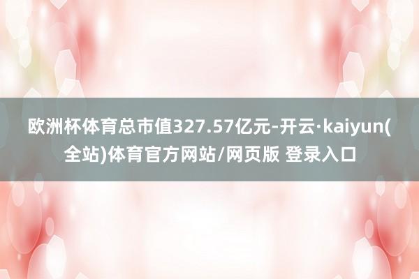 欧洲杯体育总市值327.57亿元-开云·kaiyun(全站)体育官方网站/网页版 登录入口