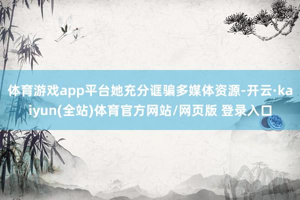 体育游戏app平台她充分诓骗多媒体资源-开云·kaiyun(全站)体育官方网站/网页版 登录入口