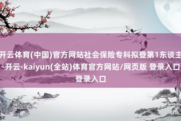 开云体育(中国)官方网站社会保险专科拟登第1东谈主-开云·kaiyun(全站)体育官方网站/网页版 登录入口
