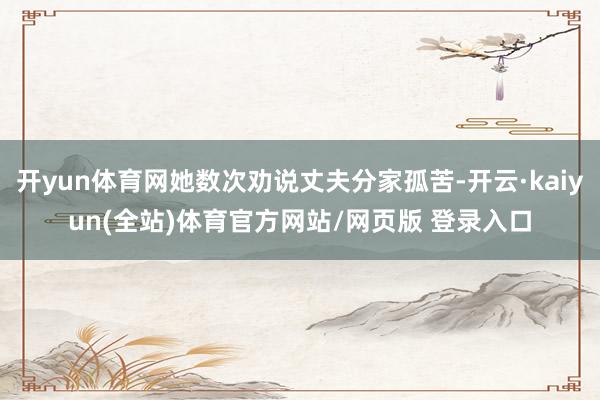 开yun体育网她数次劝说丈夫分家孤苦-开云·kaiyun(全站)体育官方网站/网页版 登录入口