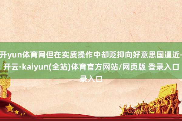 开yun体育网但在实质操作中却贬抑向好意思国逼近-开云·kaiyun(全站)体育官方网站/网页版 登录入口