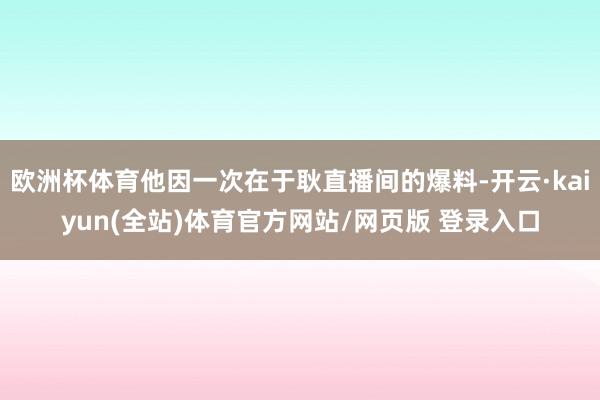 欧洲杯体育他因一次在于耿直播间的爆料-开云·kaiyun(全站)体育官方网站/网页版 登录入口