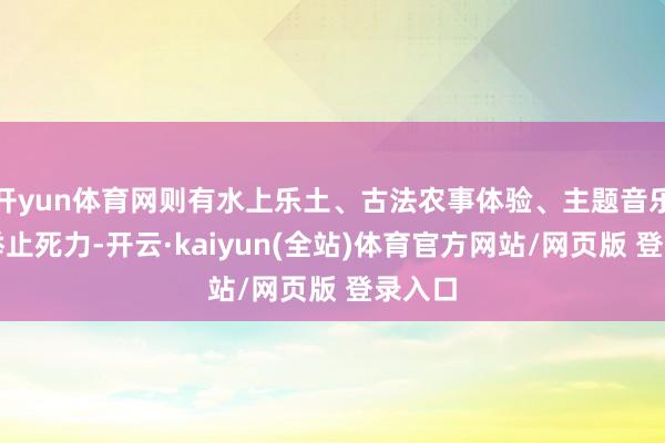开yun体育网则有水上乐土、古法农事体验、主题音乐节等举止死力-开云·kaiyun(全站)体育官方网站/网页版 登录入口
