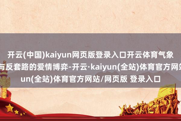 开云(中国)kaiyun网页版登录入口开云体育气象敌人伸开一段套路与反套路的爱情博弈-开云·kaiyun(全站)体育官方网站/网页版 登录入口