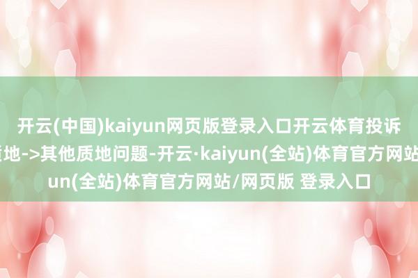 开云(中国)kaiyun网页版登录入口开云体育投诉问题：可能存在质地->其他质地问题-开云·kaiyun(全站)体育官方网站/网页版 登录入口