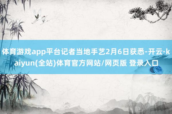 体育游戏app平台记者当地手艺2月6日获悉-开云·kaiyun(全站)体育官方网站/网页版 登录入口