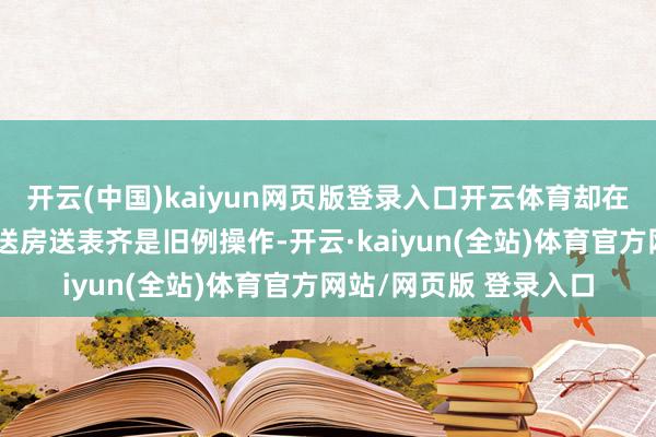 开云(中国)kaiyun网页版登录入口开云体育却在要津节点荒诞输出：送房送表齐是旧例操作-开云·kaiyun(全站)体育官方网站/网页版 登录入口